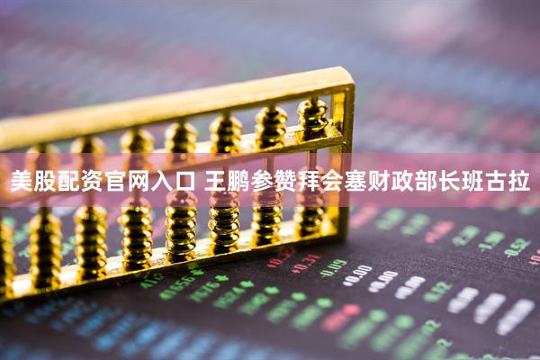 美股配资官网入口 王鹏参赞拜会塞财政部长班古拉