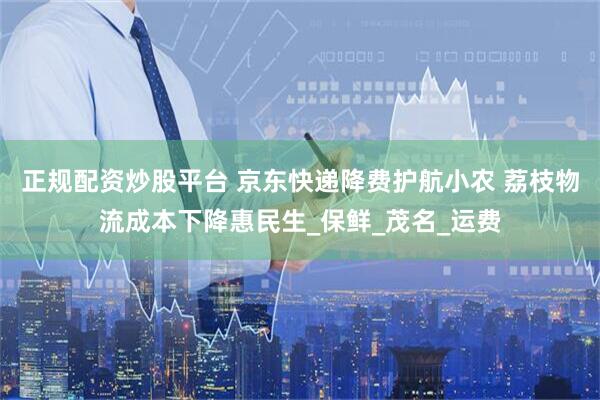 正规配资炒股平台 京东快递降费护航小农 荔枝物流成本下降惠民生_保鲜_茂名_运费