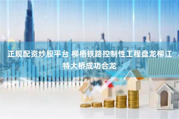 正规配资炒股平台 柳梧铁路控制性工程盘龙柳江特大桥成功合龙