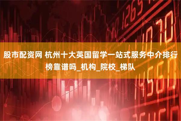 股市配资网 杭州十大英国留学一站式服务中介排行榜靠谱吗_机构_院校_梯队