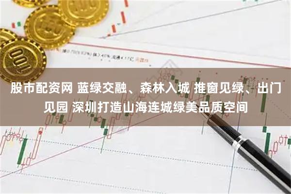 股市配资网 蓝绿交融、森林入城 推窗见绿、出门见园 深圳打造山海连城绿美品质空间
