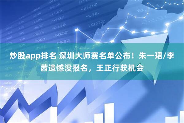 炒股app排名 深圳大师赛名单公布！朱一珺/李茜遗憾没报名，王正行获机会