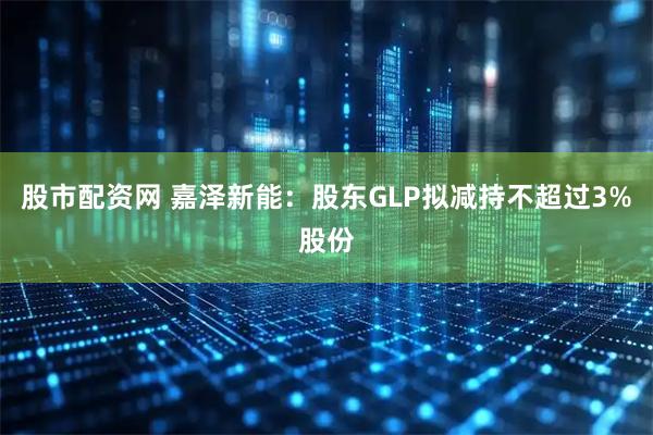 股市配资网 嘉泽新能：股东GLP拟减持不超过3%股份