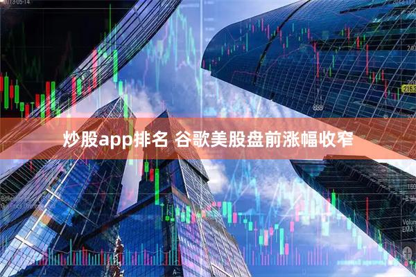 炒股app排名 谷歌美股盘前涨幅收窄
