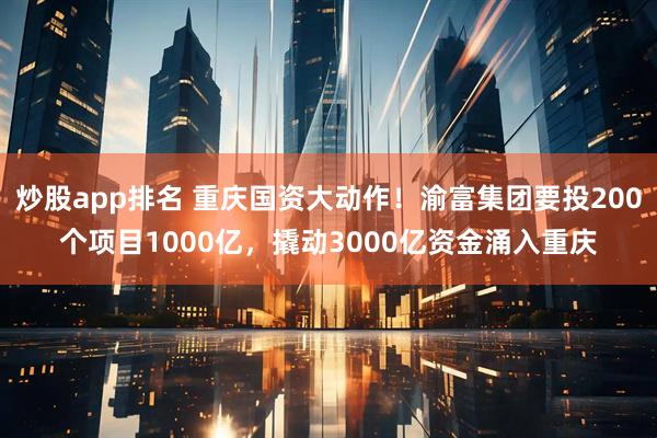 炒股app排名 重庆国资大动作！渝富集团要投200个项目1000亿，撬动3000亿资金涌入重庆