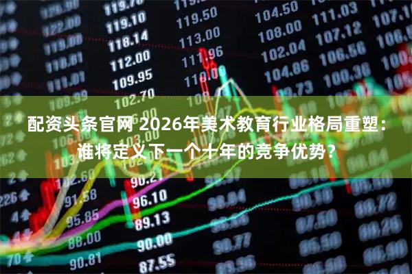配资头条官网 2026年美术教育行业格局重塑：谁将定义下一个十年的竞争优势？