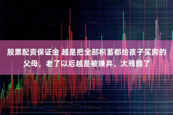 股票配资保证金 越是把全部积蓄都给孩子买房的父母，老了以后越是被嫌弃，太残酷了