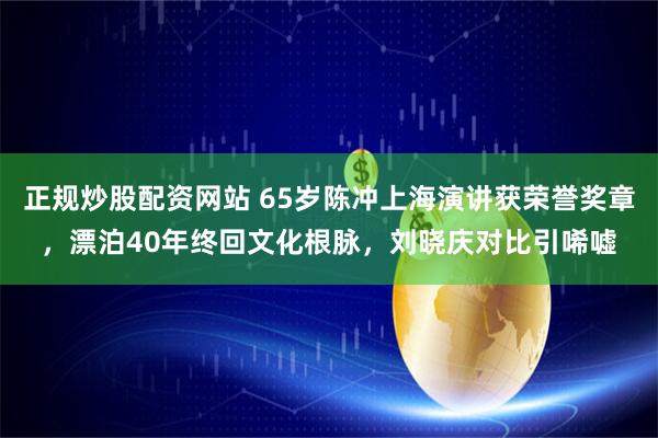 正规炒股配资网站 65岁陈冲上海演讲获荣誉奖章，漂泊40年终回文化根脉，刘晓庆对比引唏嘘
