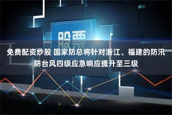 免费配资炒股 国家防总将针对浙江、福建的防汛防台风四级应急响应提升至三级