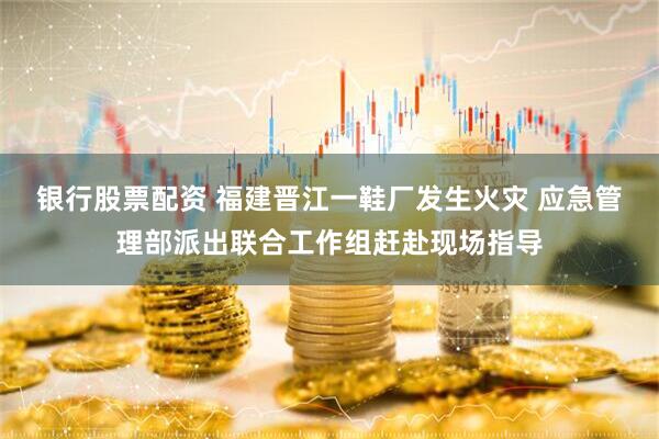银行股票配资 福建晋江一鞋厂发生火灾 应急管理部派出联合工作组赶赴现场指导