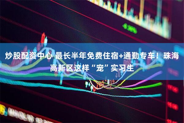 炒股配资中心 最长半年免费住宿+通勤专车！珠海高新区这样“宠”实习生