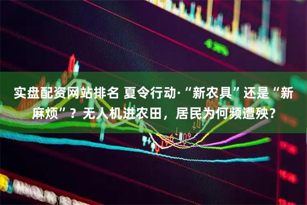 实盘配资网站排名 夏令行动·“新农具”还是“新麻烦”？无人机进农田，居民为何频遭殃？
