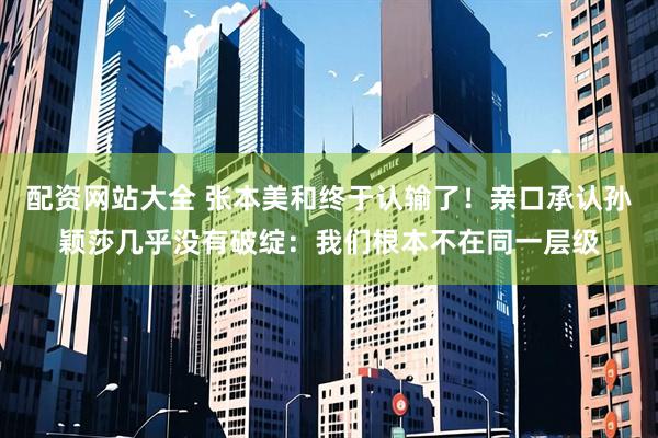 配资网站大全 张本美和终于认输了！亲口承认孙颖莎几乎没有破绽：我们根本不在同一层级