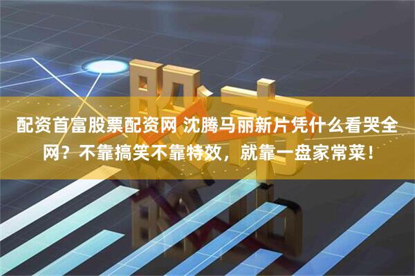 配资首富股票配资网 沈腾马丽新片凭什么看哭全网？不靠搞笑不靠特效，就靠一盘家常菜！